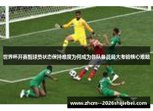 世界杯开赛前球员状态保持难度为何成为各队备战最大考验核心难题 世界杯开赛前球员状态保持难度为何成为各队备战最大考验核心难题