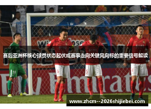 赛后亚洲杯核心球员状态起伏成赛事走向关键风向标的重要信号解读