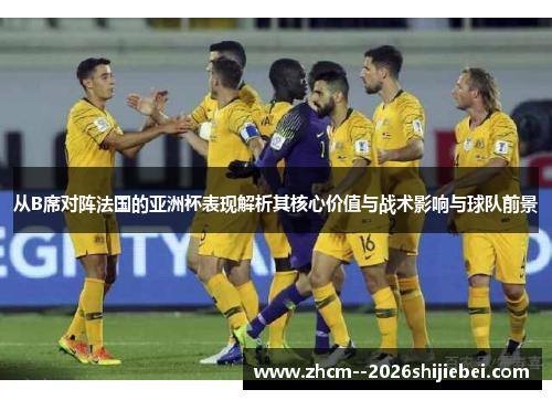 从B席对阵法国的亚洲杯表现解析其核心价值与战术影响与球队前景