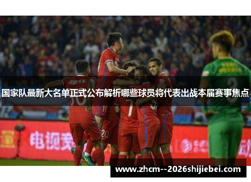 国家队最新大名单正式公布解析哪些球员将代表出战本届赛事焦点 国家队最新大名单正式公布解析哪些球员将代表出战本届赛事焦点