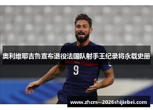 奥利维耶吉鲁宣布退役法国队射手王纪录将永载史册 奥利维耶吉鲁宣布退役法国队射手王纪录将永载史册