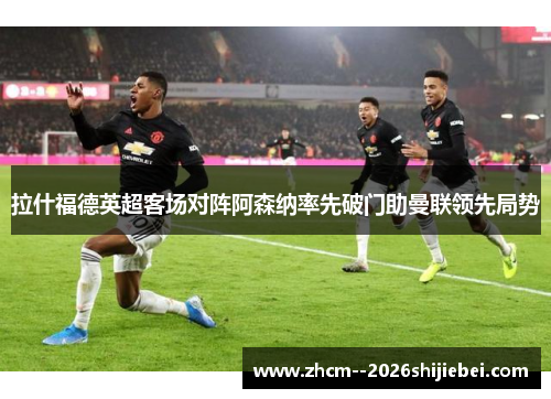 拉什福德英超客场对阵阿森纳率先破门助曼联领先局势 拉什福德英超客场对阵阿森纳率先破门助曼联领先局势