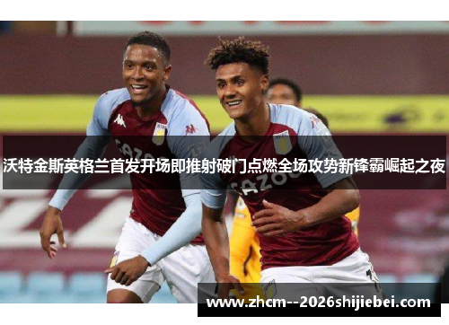 沃特金斯英格兰首发开场即推射破门点燃全场攻势新锋霸崛起之夜 沃特金斯英格兰首发开场即推射破门点燃全场攻势新锋霸崛起之夜