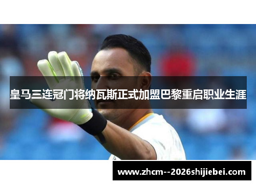 皇马三连冠门将纳瓦斯正式加盟巴黎重启职业生涯